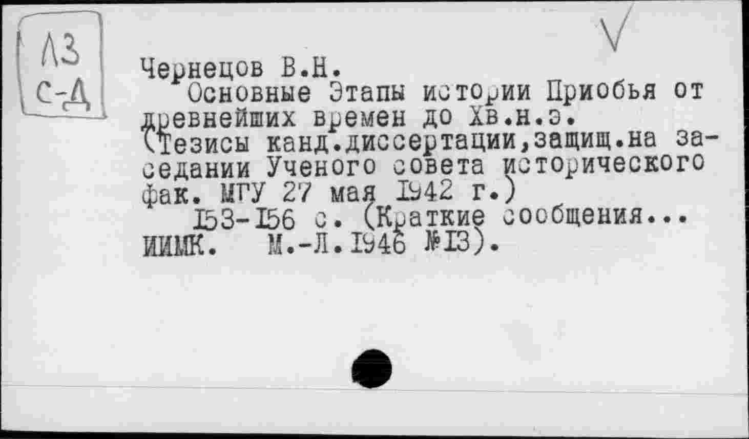 ﻿Чернецов В.H.
Основные Этапы истории Приобья от древнейших времен до Хв.н.э.
ктезисы канд.диссертации,защищ.на за седании Ученого совета исторического фак. МГУ 27 мая 1942 г.)
153-156 с. (Краткие сообщения...
ИИМК.	М.-Л. 1946 >13).